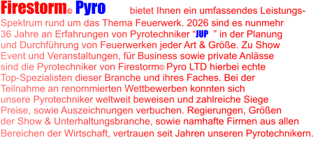 Firestorm© Pyro LTD  bietet Ihnen ein umfassendes Leistungs- Spektrum rund um das Thema Feuerwerk. 2026 sind es nunmehr 36 Jahre an Erfahrungen von Pyrotechniker “JUP©” in der Planung  und Durchführung von Feuerwerken jeder Art & Größe. Zu Show Event und Veranstaltungen, für Business sowie private Anlässe  sind die Pyrotechniker von Firestorm© Pyro LTD hierbei echte Top-Spezialisten dieser Branche und ihres Faches. Bei der  Teilnahme an renommierten Wettbewerben konnten sich  unsere Pyrotechniker weltweit beweisen und zahlreiche Siege Preise, sowie Auszeichnungen verbuchen. Regierungen, Größen  der Show & Unterhaltungsbranche, sowie namhafte Firmen aus allen Bereichen der Wirtschaft, vertrauen seit Jahren unseren Pyrotechnikern.